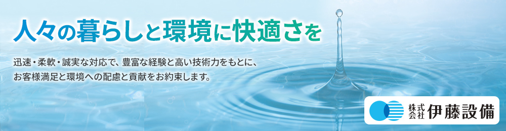 人々の暮らしと環境に快適さを 迅速・柔軟・誠実な対応で、豊富な経験と高い技術力をもとに、お客様満足と環境への配慮と貢献をお約束します。 株式会社 伊藤設備